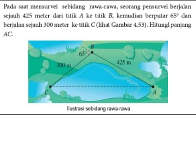 Pada saat mensurvei sebidang rawa-rawa, seorang pensurvei berjalan 
sejauh 425 meter dari titik A ke titik B, kemudian berputar 65° dan 
berjalan sejauh 300 meter ke titik C (lihat Gambar 4.53). Hitungl panjang
AC.
B
65°
300 m 425 m
C
A
Ilustrasi sebidang rawa-rawa