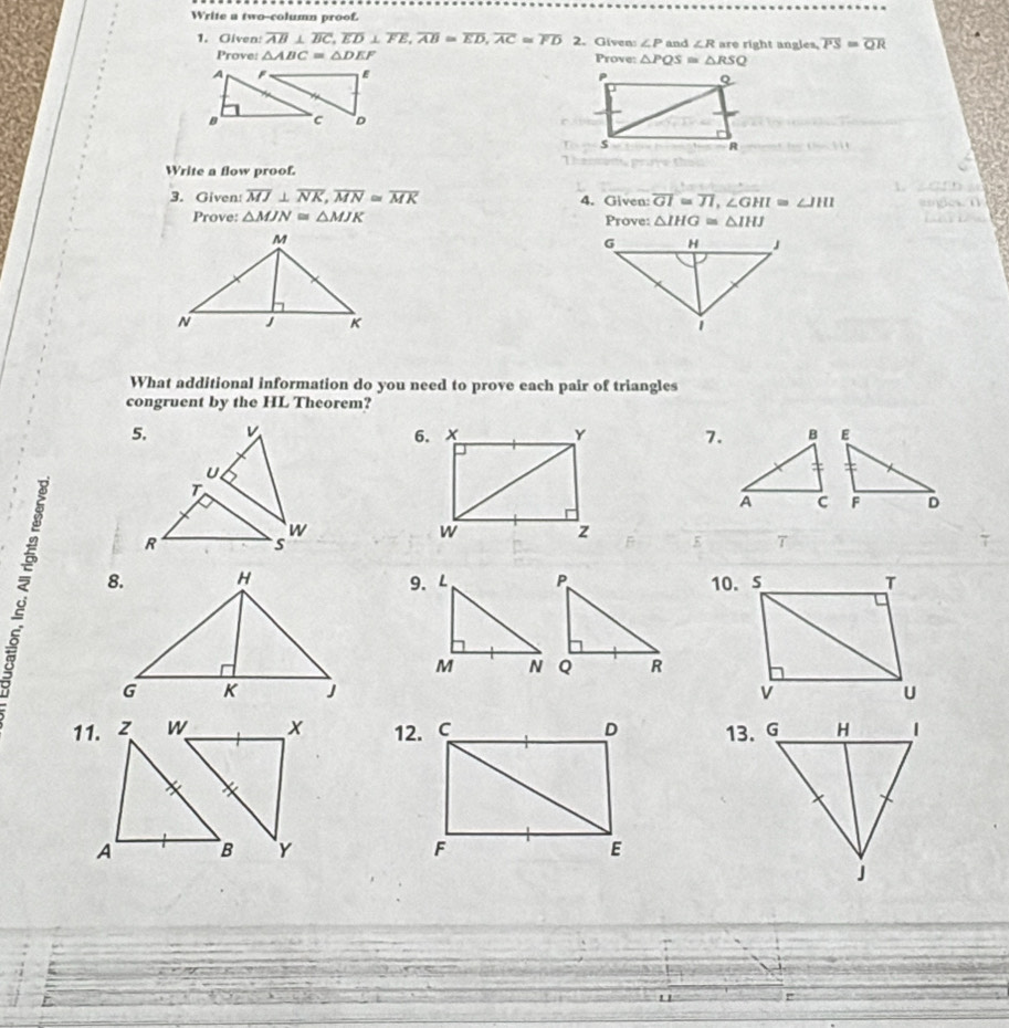 Write a two-column proof. 
1. Given overline AB⊥ overline BC, overline ED⊥ overline FE, overline AB=overline ED, overline AC≌ overline FD 2. Given: ∠ P and ∠ R are right angles, overline PS=overline QR
Prove: △ ABC=△ DEF Prove: △ PQS=△ RSQ

Write a flow proof. 
3. Given: overline MJ⊥ overline NK, overline MN≌ overline MK 4. Given: overline GI=overline JI, ∠ GHI=∠ JHI
Prove: △ MJN≌ △ MJK Prove: △ IHG≌ △ IHJ

What additional information do you need to prove each pair of triangles 
congruent by the HL Theorem? 
5. v x y 7. 
6.
U
T
w
R s
w z 5 7 
9. 

11. 12. 

"