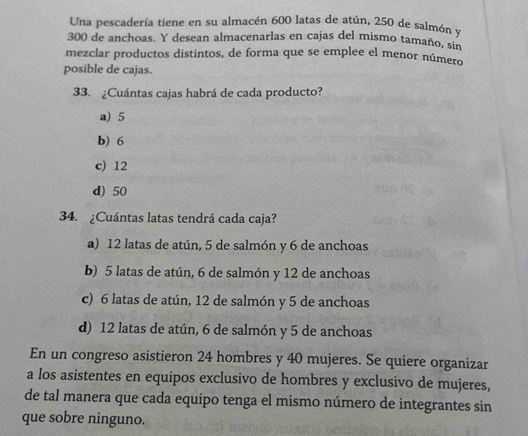 Una pescadería tiene en su almacén 600 latas de atún, 250 de salmón y
300 de anchoas. Y desean almacenarlas en cajas del mismo tamaño, sín
mezclar productos distintos, de forma que se emplee el menor número
posible de cajas.
33. ¿Cuántas cajas habrá de cada producto?
a) 5
b) 6
c) 12
d) 50
34. ¿Cuántas latas tendrá cada caja?
a) 12 latas de atún, 5 de salmón y 6 de anchoas
b) 5 latas de atún, 6 de salmón y 12 de anchoas
c) 6 latas de atún, 12 de salmón y 5 de anchoas
d) 12 latas de atún, 6 de salmón y 5 de anchoas
En un congreso asistieron 24 hombres y 40 mujeres. Se quiere organizar
a los asistentes en equipos exclusivo de hombres y exclusivo de mujeres,
de tal manera que cada equipo tenga el mismo número de integrantes sin
que sobre ninguno.