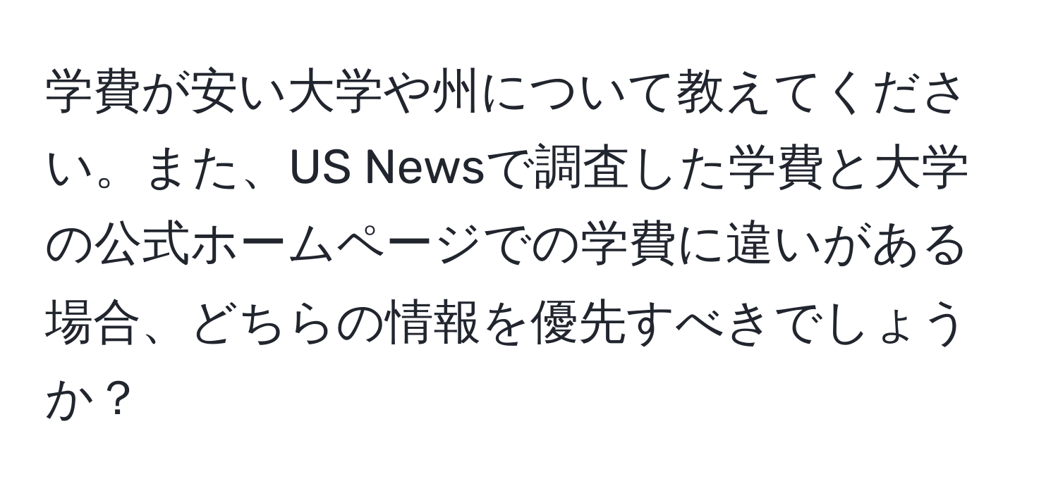 学費が安い大学や州について教えてください。また、US Newsで調査した学費と大学の公式ホームページでの学費に違いがある場合、どちらの情報を優先すべきでしょうか？