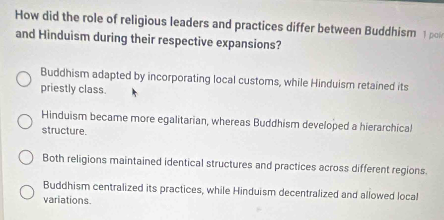 How did the role of religious leaders and practices differ between Buddhism 1 poi
and Hinduism during their respective expansions?
Buddhism adapted by incorporating local customs, while Hinduism retained its
priestly class.
Hinduism became more egalitarian, whereas Buddhism developed a hierarchical
structure.
Both religions maintained identical structures and practices across different regions.
Buddhism centralized its practices, while Hinduism decentralized and allowed local
variations.