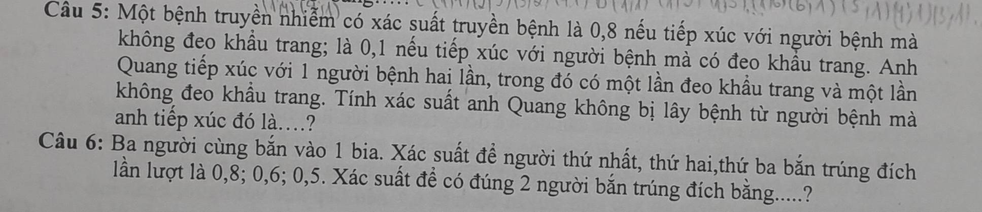 Một bệnh truyền nhiễm có xác suất truyền bệnh là 0, 8 nếu tiếp xúc với người bệnh mà 
không đeo khẩu trang; là 0, 1 nếu tiếp xúc với người bệnh mà có đeo khẩu trang. Anh 
Quang tiếp xúc với 1 người bệnh hai lần, trong đó có một lần đeo khẩu trang và một lần 
không đeo khẩu trang. Tính xác suất anh Quang không bị lây bệnh từ người bệnh mà 
anh tiếp xúc đó là..? 
Câu 6: Ba người cùng bắn vào 1 bia. Xác suất để người thứ nhất, thứ hai,thứ ba bắn trúng đích 
lần lượt là 0, 8; 0, 6; 0, 5. Xác suất để có đúng 2 người bắn trúng đích bằng.....?