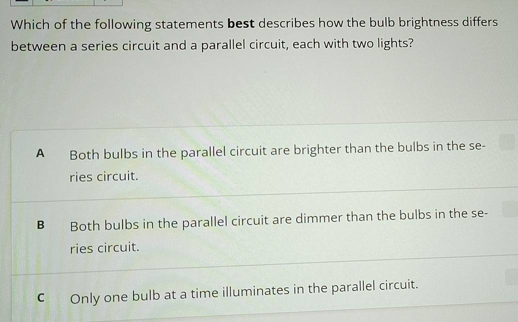 Which of the following statements best describes how the bulb brightness differs
between a series circuit and a parallel circuit, each with two lights?
A Both bulbs in the parallel circuit are brighter than the bulbs in the se-
ries circuit.
B Both bulbs in the parallel circuit are dimmer than the bulbs in the se-
ries circuit.
C₹ Only one bulb at a time illuminates in the parallel circuit.