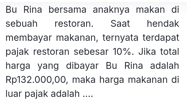 Bu Rina bersama anaknya makan di 
sebuah restoran. Saat hendak 
membayar makanan, ternyata terdapat 
pajak restoran sebesar 10%. Jika total 
harga yang dibayar Bu Rina adalah
Rp132.000,00, maka harga makanan di 
luar pajak adalah ....