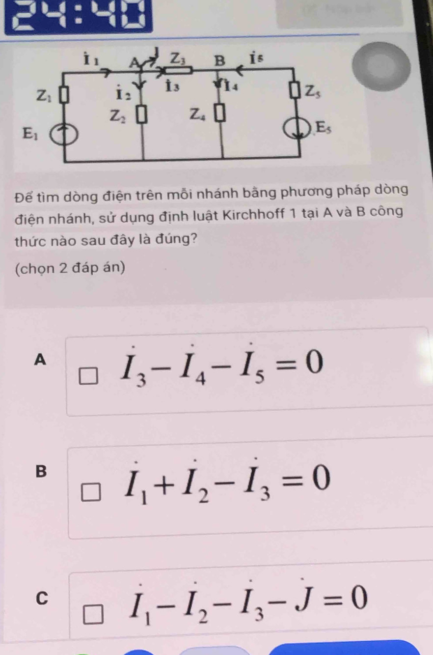  1/□  / □  □ endarray
Để tìm dòng điện trên mỗi nhánh bằng phương pháp dòng
điện nhánh, sử dụng định luật Kirchhoff 1 tại A và B công
thức nào sau đây là đúng?
(chọn 2 đáp án)
A
I_3-I_4-I_5=0
B
I_1+I_2-I_3=0
C
I_1-I_2-I_3-J=0