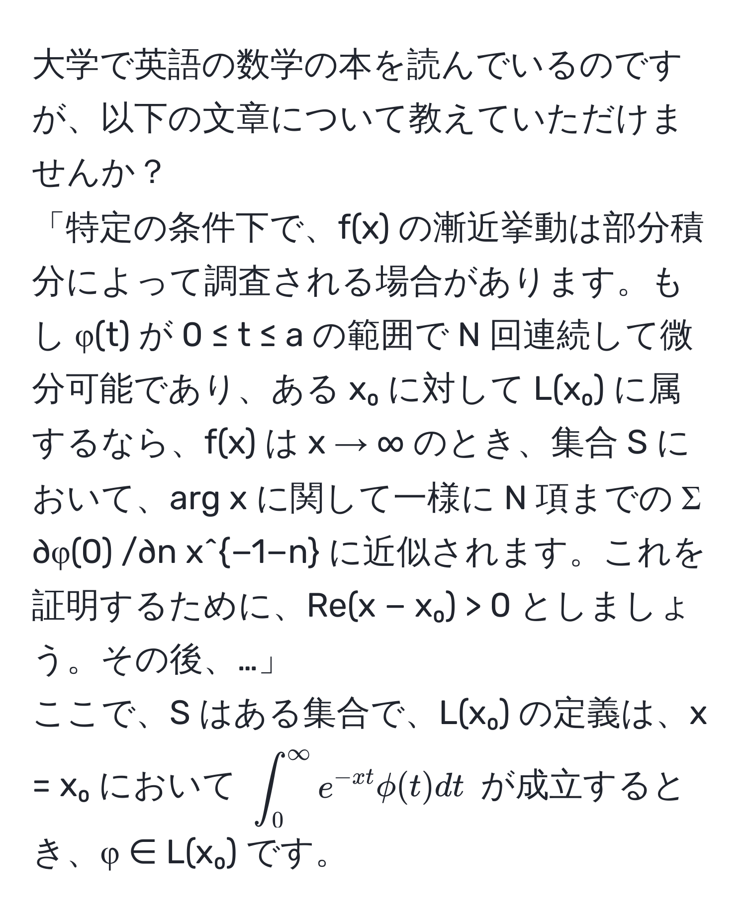 大学で英語の数学の本を読んでいるのですが、以下の文章について教えていただけませんか？  
「特定の条件下で、f(x) の漸近挙動は部分積分によって調査される場合があります。もし φ(t) が 0 ≤ t ≤ a の範囲で N 回連続して微分可能であり、ある x₀ に対して L(x₀) に属するなら、f(x) は x → ∞ のとき、集合 S において、arg x に関して一様に N 項までの Σ ∂φ(0) /∂n x^(−1−n) に近似されます。これを証明するために、Re(x − x₀) > 0 としましょう。その後、…」  
ここで、S はある集合で、L(x₀) の定義は、x = x₀ において (∈t_0^((∈fty) e^-xt) phi(t) dt) が成立するとき、φ ∈ L(x₀) です。