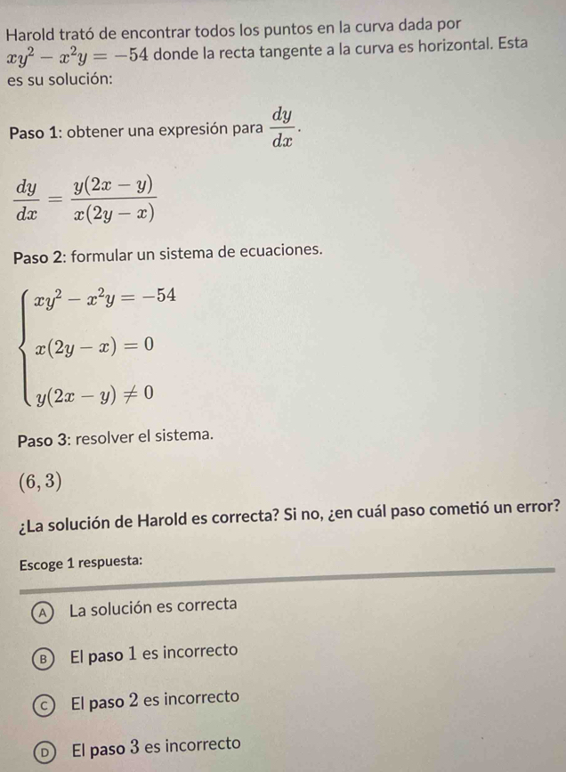 Harold trató de encontrar todos los puntos en la curva dada por
xy^2-x^2y=-54 donde la recta tangente a la curva es horizontal. Esta
es su solución:
*Paso 1: obtener una expresión para  dy/dx .
 dy/dx = (y(2x-y))/x(2y-x) 
Paso 2: formular un sistema de ecuaciones.
beginarrayl xy^2-x^2y=-54 x(2y-x)=0 y(2x-y)!= 0endarray.
Paso 3: resolver el sistema.
(6,3)
¿La solución de Harold es correcta? Si no, ¿en cuál paso cometió un error?
Escoge 1 respuesta:
A La solución es correcta
B El paso 1 es incorrecto
c) El paso 2 es incorrecto
D El paso 3 es incorrecto