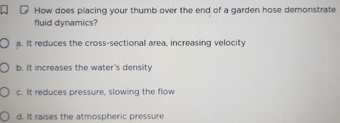 How does placing your thumb over the end of a garden hose demonstrate
fluid dynamics?
a. It reduces the cross-sectional area, increasing velocity
b. It increases the water's density
c. It reduces pressure, slowing the flow
d. It raises the atmospheric pressure