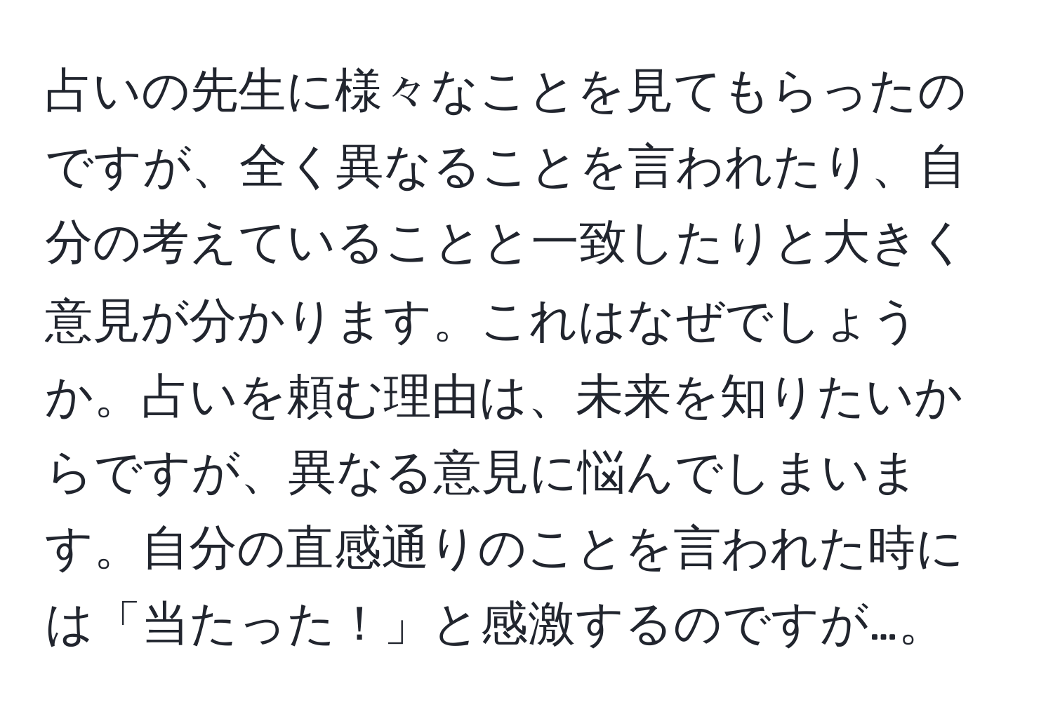 占いの先生に様々なことを見てもらったのですが、全く異なることを言われたり、自分の考えていることと一致したりと大きく意見が分かります。これはなぜでしょうか。占いを頼む理由は、未来を知りたいからですが、異なる意見に悩んでしまいます。自分の直感通りのことを言われた時には「当たった！」と感激するのですが…。