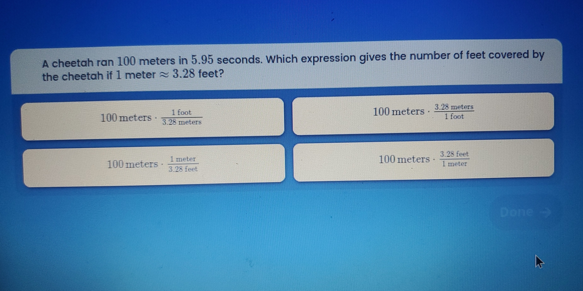A cheetah ran 100 meters in 5.95 seconds. Which expression gives the number of feet covered by
the cheetah if 1 meter approx 3.28 feet?
100 meters ·  1foot/3.28meters 
100 meters - 3.25 meters
100 meters ·  1meter/3.28feet  100 meters. _ ^.20 eet