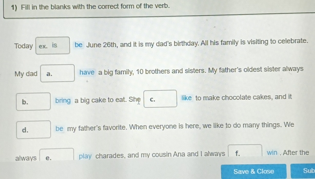 Fill in the blanks with the correct form of the verb.
Today ex. is be June 26th, and it is my dad's birthday. All his family is visiting to celebrate.
My dad a. have a big family, 10 brothers and sisters. My father's oldest sister always
b. bring a big cake to eat. She C. like to make chocolate cakes, and it
d. be my father's favorite. When everyone is here, we like to do many things. We
always e. play charades, and my cousin Ana and I always f. win . After the
Save & Close Sub