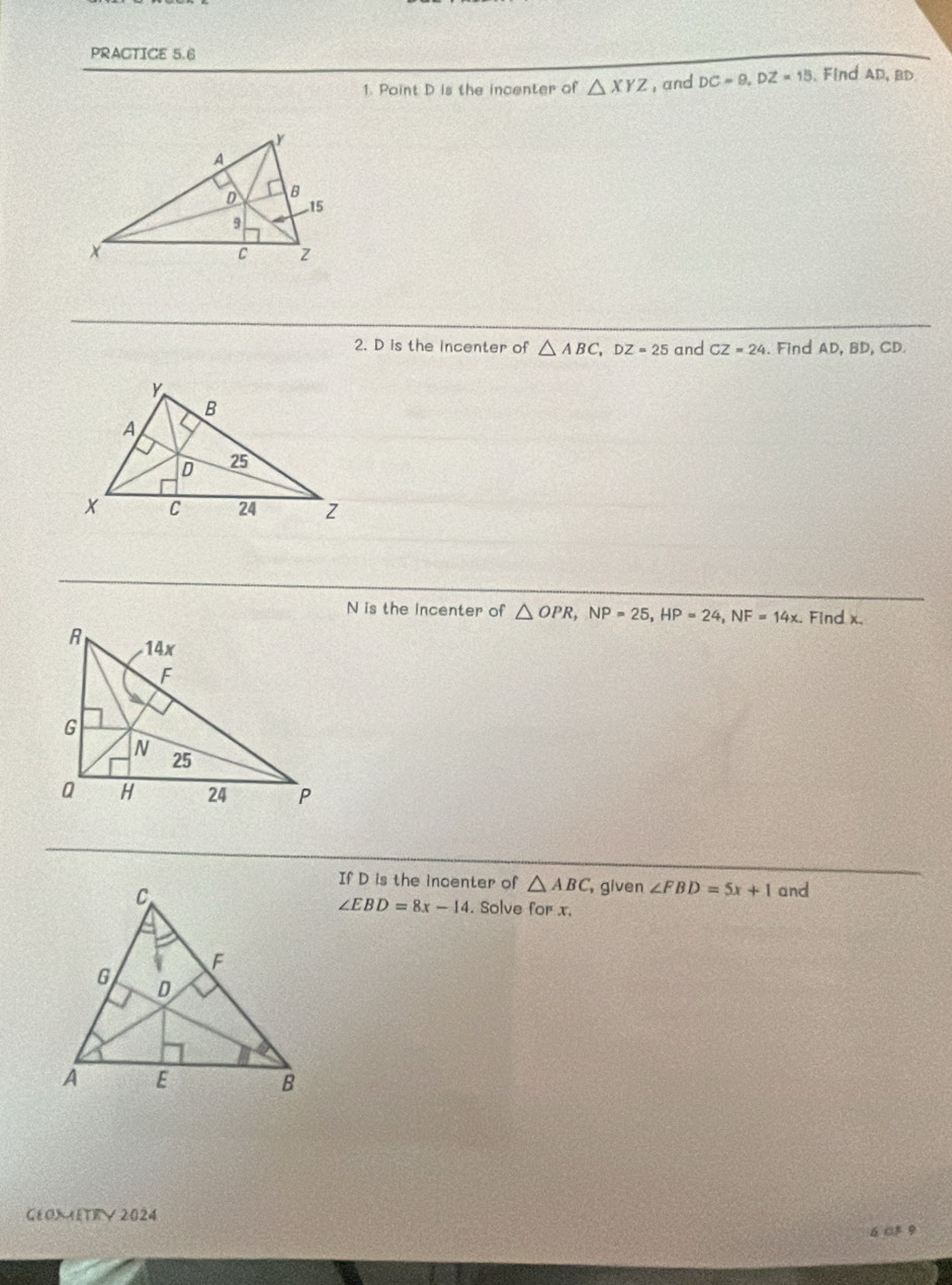 PRACTICE 5.6 
1. Point D is the incenter of △ XYZ , and DC=9, DZ=15. Find AD, BD
2. D is the incenter of △ ABC, DZ=25 and CZ=24. Find AD, BD, CD. 
N is the Incenter of △ OPR, NP=25, HP=24, NF=14x. Find x. 
If D is the incenter of △ ABC , given ∠ FBD=5x+1 and 
. Solve for x.
∠ EBD=8x-14
CEOXETRV 2024 
6 c3 9