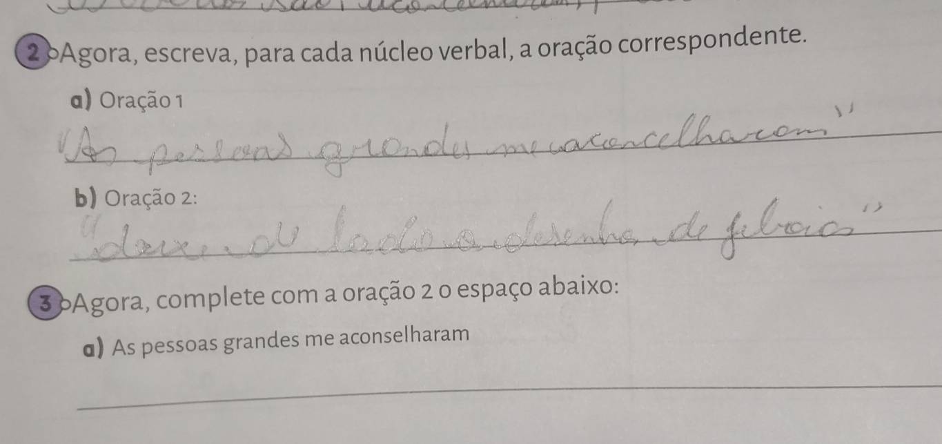 oAgora, escreva, para cada núcleo verbal, a oração correspondente. 
d) Oração 1 
_ 
b) Oração 2: 
_ 
3 oAgora, complete com a oração 2 o espaço abaixo: 
α) As pessoas grandes me aconselharam 
_