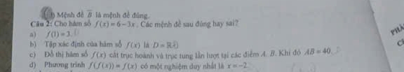 Mệnh đề overline B là mệnh đề đùng.
Câu 2: Cho hám số f(x)=6-3x Các mệnh đề sau đủng hay sai?
a) f(1)=3
PhX
b) Tập xác định của hàm số f(x) là D=Rhat e)
c) Đỗ thị hám số f(x) cật trục hoành và trục tung lần lượt tại các điểm A. B. Khi đô AB=40
d) Phương trinh f(f(x))=f(x) có một nghiệm duy nhất là x=-2