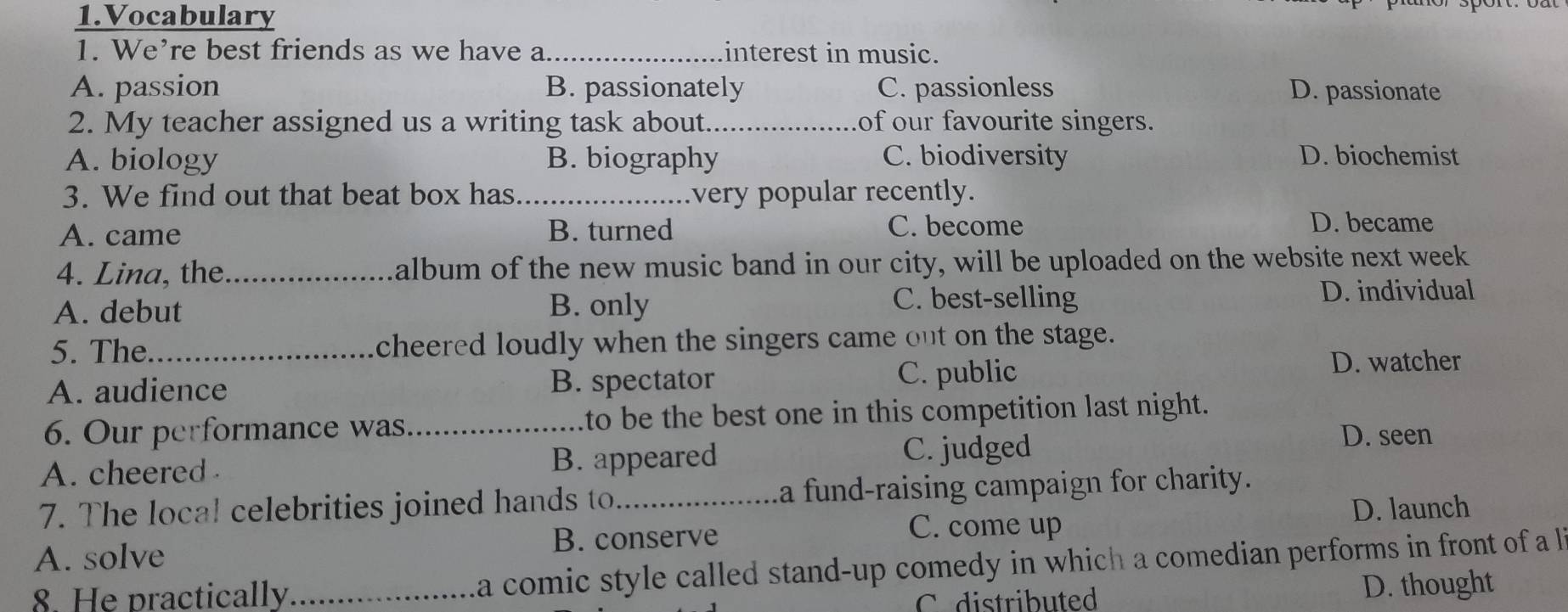 Vocabulary
1. We’re best friends as we have a_ interest in music.
A. passion B. passionately C. passionless D. passionate
2. My teacher assigned us a writing task about._ of our favourite singers.
A. biology B. biography C. biodiversity D. biochemist
3. We find out that beat box has _very popular recently.
A. came B. turned C. become D. became
4. Lina, the_ album of the new music band in our city, will be uploaded on the website next week
A. debut B. only
C. best-selling D. individual
5. The_ cheered loudly when the singers came out on the stage.
A. audience B. spectator C. public
D. watcher
6. Our performance was_ to be the best one in this competition last night.
A. cheered B. appeared C. judged
D. seen
7. The loca! celebrities joined hands to_ a fund-raising campaign for charity.
D. launch
B. conserve C. come up
A. solve
8. He practically _a comic style called stand-up comedy in which a comedian performs in front of a l
C distributed D. thought