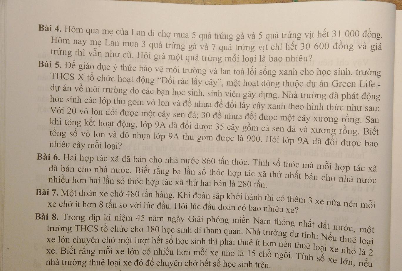 Hôm qua mẹ của Lan đi chợ mua 5 quả trứng gà và 5 quả trứng vịt hết 31 000 đồng.
Hôm nay mẹ Lan mua 3 quả trứng gà và 7 quả trứng vịt chỉ hết 30 600 đồng và giá
trứng thì vẫn như cũ. Hỏi giá một quả trứng mỗi loại là bao nhiêu?
Bài 5. Để giáo dục ý thức bảo vệ môi trường và lan toả lối sống xanh cho học sinh, trường
THCS X tổ chức hoạt động “Đổi rác lấy cây”, một hoạt động thuộc dự án Green Life -
dự án về môi trường do các bạn học sinh, sinh viên gây dựng. Nhà trường đã phát động
học sinh các lớp thu gom vỏ lon và đồ nhựa đề đổi lấy cây xanh theo hình thức như sau:
Với 20 vỏ lon đổi được một cây sen đá; 30 đồ nhựa đổi được một cây xương rồng. Sau
khi tổng kết hoạt động, lớp 9A đã đổi được 35 cây gồm cả sen đá và xương rồng. Biết
tổng số vỏ lon và đồ nhựa lớp 9A thu gom được là 900. Hỏi lớp 9A đã đổi được bao
nhiêu cây mỗi loại?
Bài 6. Hai hợp tác xã đã bán cho nhà nước 860 tấn thóc. Tính số thóc mà mỗi hợp tác xã
đã bán cho nhà nước. Biết rằng ba lần số thóc hợp tác xã thứ nhất bán cho nhà nước
nhiều hơn hai lần số thóc hợp tác xã thứ hai bán là 280 tấn.
Bài 7. Một đoàn xe chở 480 tấn hàng. Khi đoàn sắp khởi hành thì có thêm 3 xe nữa nên mỗi
xe chở ít hơn 8 tấn so với lúc đầu. Hỏi lúc đầu đoàn có bao nhiêu xe?
Bài 8. Trong dịp kỉ niệm 45 năm ngày Giải phóng miền Nam thống nhất đất nước, một
trường THCS tổ chức cho 180 học sinh đi tham quan. Nhà trường dự tính: Nếu thuê loại
xe lớn chuyên chở một lượt hết số học sinh thì phải thuê ít hơn nếu thuê loại xe nhỏ là 2
xe. Biết rằng mỗi xe lớn có nhiều hơn mỗi xe nhỏ là 15 chỗ ngồi. Tính số xe lớn, nếu
nhà trường thuê loại xe đó để chuyên chở hết số học sinh trên.