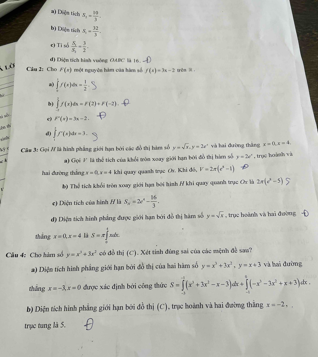 a) Diện tích S_2= 10/3 .
b) Diện tích S_1= 32/3 .
c) Tỉ số frac S_1S_2= 3/2 .
d) Diện tích hình vuông OABC là 16.
_
a lờ  Câu 2: Cho F(x) một nguyên hàm của hàm số f(x)=3x-2 trên R .
a)
hi: _ ∈tlimits _0^(1f(x)dx=frac 1)2.
_
b) ∈tlimits _(-2)^2f(x)dx=F(2)+F(-2)
ai số:.
c) F'(x)=3x-2.
tên th
sinh:
d) ∈tlimits _1^(2f'(x)dx=3.
ký c  Câu 3: Gọi H là hình phẳng giới hạn bởi các đồ thị hàm số y=sqrt x),y=2e^x và hai đường thắng x=0,x=4.
c k
a) Gọi V là thể tích của khối tròn xoay giới hạn bởi đồ thị hàm số y=2e^x , trục hoành và
hai đường thắng x=0,x=4 khi quay quanh trục Ox. Khi đó, V=2π (e^8-1)
1'
b) Thể tích khối tròn xoay giới hạn bởi hình H khi quay quanh trục Ox là 2π (e^8-5)
c) Diện tích của hình H là S_H=2e^4- 16/3 .
d) Diện tích hình phẳng được giới hạn bởi đồ thị hàm số y=sqrt(x) , trục hoành và hai đường
thắng x=0,x=4 là S=π ∈tlimits _0^(4xdx.
Câu 4: Cho hàm số y=x^3)+3x^2 có đồ thị (C). Xét tính đúng sai của các mệnh đề sau?
a) Diện tích hình phẳng giới hạn bởi đồ thị của hai hàm số y=x^3+3x^2,y=x+3 và hai đường
thắng x=-3,x=0 được xác định bởi công thức S=∈tlimits _(-3)^(-1)(x^3+3x^2-x-3)dx+∈tlimits _(-1)^0(-x^3-3x^2+x+3)dx.
b) Diện tích hình phẳng giới hạn bởi đồ thị (C), trục hoành và hai đường thắng x=-2,
trục tung là 5.