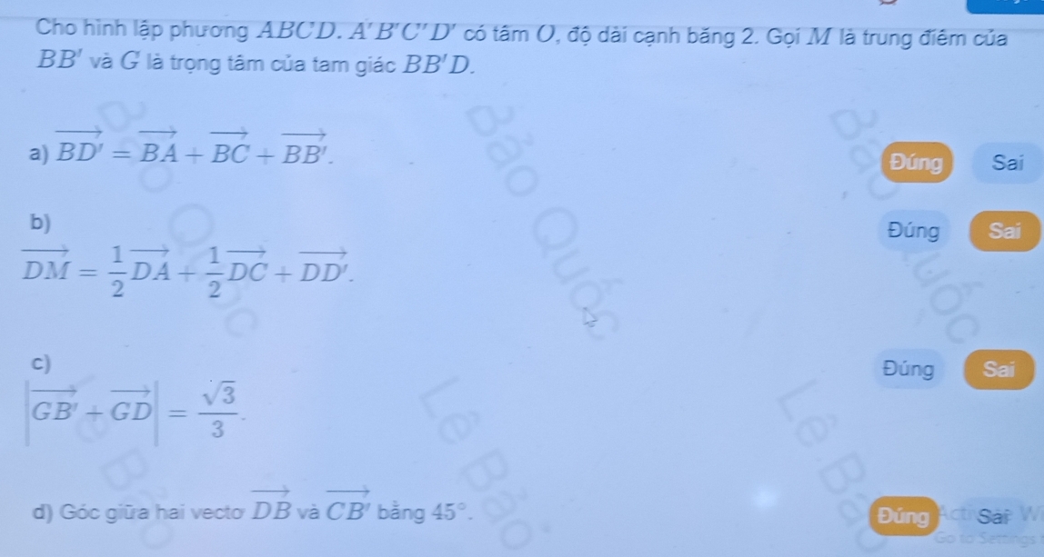 Cho hình lập phương ABCD. A' B'( ''D' có tâm (, độ dài cạnh băng 2. Gọi M là trung điêm của
BB' và G là trọng tâm của tam giác BB'D.
a) vector BD'=vector BA+vector BC+vector BB'. 
Đúng Sai
b) Đúng Sai
vector DM= 1/2 vector DA+ 1/2 vector DC+vector DD'.
C)
Đúng Sai
|vector GB'+vector GD|= sqrt(3)/3 . 
d) Góc giữa hai vecto vector DB và vector CB' bằng 45° Đứng Acti Sáp