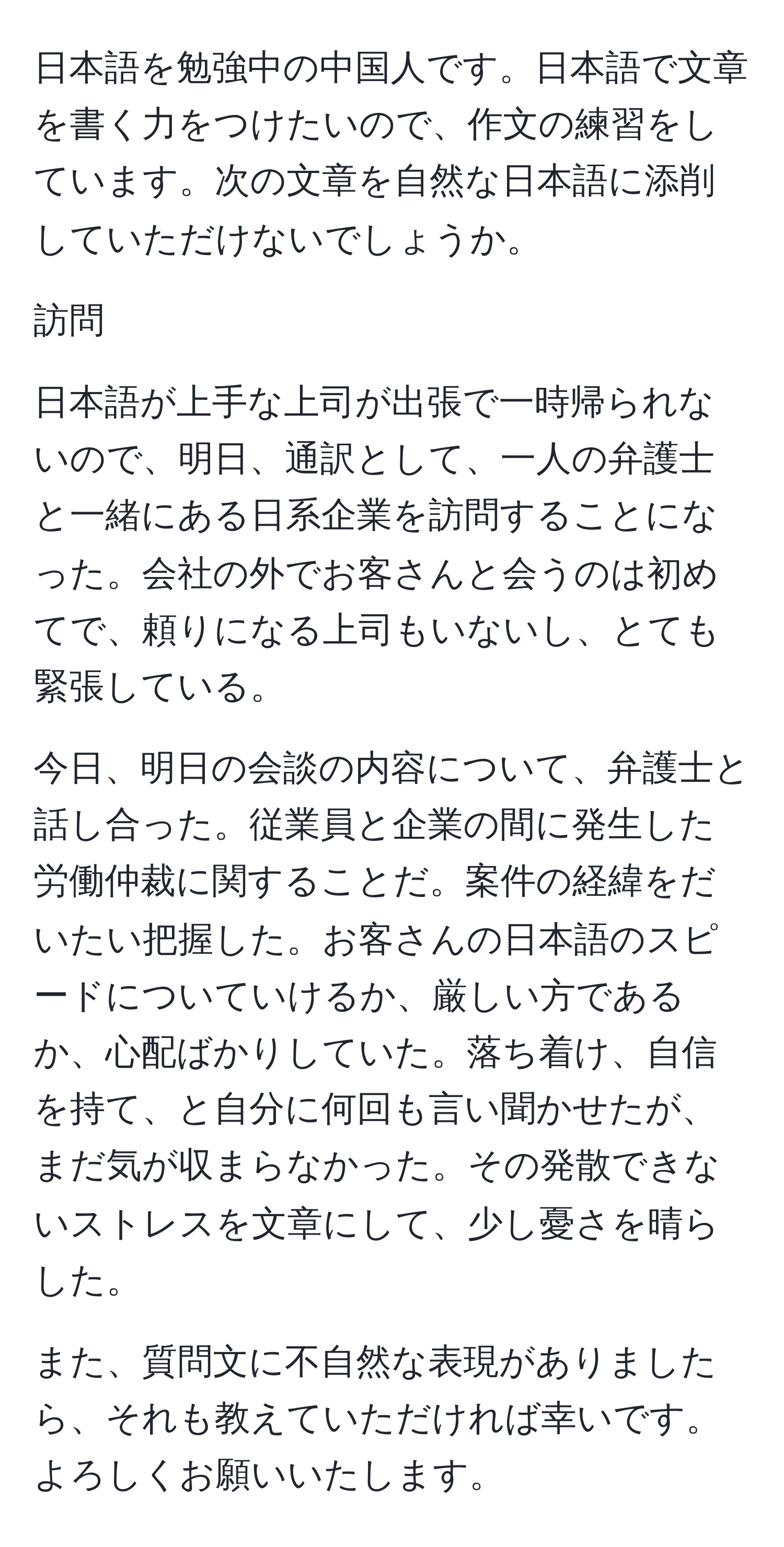 日本語を勉強中の中国人です。日本語で文章を書く力をつけたいので、作文の練習をしています。次の文章を自然な日本語に添削していただけないでしょうか。

訪問

日本語が上手な上司が出張で一時帰られないので、明日、通訳として、一人の弁護士と一緒にある日系企業を訪問することになった。会社の外でお客さんと会うのは初めてで、頼りになる上司もいないし、とても緊張している。

今日、明日の会談の内容について、弁護士と話し合った。従業員と企業の間に発生した労働仲裁に関することだ。案件の経緯をだいたい把握した。お客さんの日本語のスピードについていけるか、厳しい方であるか、心配ばかりしていた。落ち着け、自信を持て、と自分に何回も言い聞かせたが、まだ気が収まらなかった。その発散できないストレスを文章にして、少し憂さを晴らした。

また、質問文に不自然な表現がありましたら、それも教えていただければ幸いです。よろしくお願いいたします。