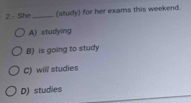 2.- She_ (study) for her exams this weekend.
A) studying
B) is going to study
C) will studies
D) studies