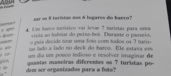 AIBA 
do Estado 
zar os 8 turistas nos 6 lugares do barco? 
internaci- 
e apre - 4. Um barco turístico vai levar 7 turistas para uma 
visita ao habitat do peixe-boi. Durante o passeio, 
ontem- o guia decide tirar uma foto com todos os 7 turis- 
o am- tas lado a lado no deck do barco. Ele estava em 
O CO- 
um dia um pouco tedioso e resolver imaginar de 
gico, 
quantas maneiras diferentes os 7 turistas po- 
in− 
dem ser organizados para a foto? 
''