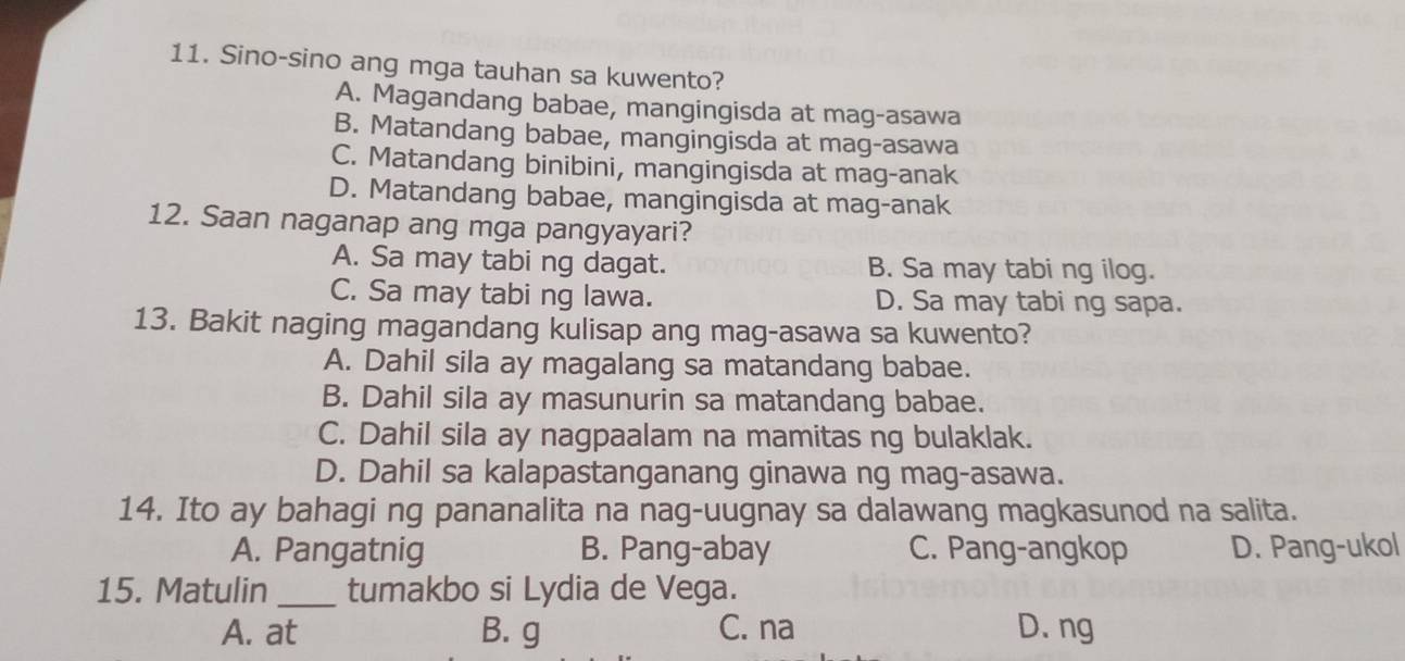 Sino-sino ang mga tauhan sa kuwento?
A. Magandang babae, mangingisda at mag-asawa
B. Matandang babae, mangingisda at mag-asawa
C. Matandang binibini, mangingisda at mag-anak
D. Matandang babae, mangingisda at mag-anak
12. Saan naganap ang mga pangyayari?
A. Sa may tabi ng dagat. B. Sa may tabi ng ilog.
C. Sa may tabi ng lawa. D. Sa may tabi ng sapa.
13. Bakit naging magandang kulisap ang mag-asawa sa kuwento?
A. Dahil sila ay magalang sa matandang babae.
B. Dahil sila ay masunurin sa matandang babae.
C. Dahil sila ay nagpaalam na mamitas ng bulaklak.
D. Dahil sa kalapastanganang ginawa ng mag-asawa.
14. Ito ay bahagi ng pananalita na nag-uugnay sa dalawang magkasunod na salita.
A. Pangatnig B. Pang-abay C. Pang-angkop D. Pang-ukol
15. Matulin _tumakbo si Lydia de Vega.
A. at B. g C. na D. ng