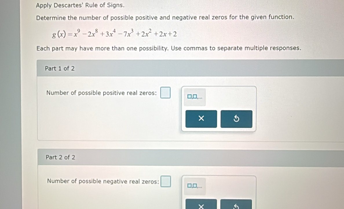 Apply Descartes' Rule of Signs. 
Determine the number of possible positive and negative real zeros for the given function.
g(x)=x^9-2x^8+3x^4-7x^3+2x^2+2x+2
Each part may have more than one possibility. Use commas to separate multiple responses. 
Part 1 of 2 
Number of possible positive real zeros: □,□,... 
× 
Part 2 of 2 
Number of possible negative real zeros: 
□,□,...