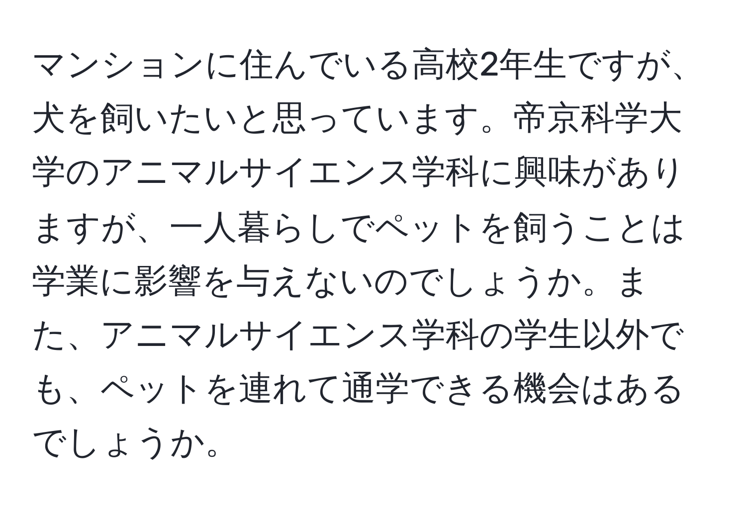 マンションに住んでいる高校2年生ですが、犬を飼いたいと思っています。帝京科学大学のアニマルサイエンス学科に興味がありますが、一人暮らしでペットを飼うことは学業に影響を与えないのでしょうか。また、アニマルサイエンス学科の学生以外でも、ペットを連れて通学できる機会はあるでしょうか。