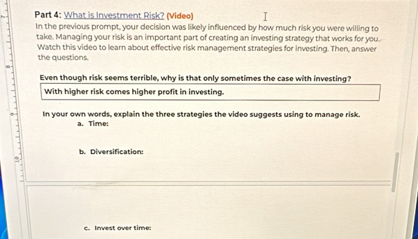 What is Investment Risk? (Video) 
In the previous prompt, your decision was likely influenced by how much risk you were willing to 
take. Managing your risk is an important part of creating an investing strategy that works for you. 
Watch this video to learn about effective risk management strategies for investing. Then, answer 
the questions. 
Even though risk seems terrible, why is that only sometimes the case with investing? 
With higher risk comes higher profit in investing. 
In your own words, explain the three strategies the video suggests using to manage risk. 
a. Time: 
b. Diversification: 
c. Invest over time: