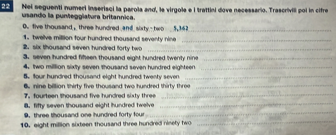 Nei seguenti numeri inserisci la parola and, le virgole e i trattini dove necessario. Trascrivili poi in cifre 
usando la punteggiatura britannica. 
. five thousand, three hundred and. sixty.-two ., _ 
1. twelve million four hundred thousand seventy nine_ 
2. six thousand seven hundred forty two_ 
3. seven hundred fifteen thousand eight hundred twenty nine_ 
4. two million sixty seven thousand seven hundred eighteen_ 
5. four hundred thousand eight hundred twenty seven_ 
6. nine billion thirty five thousand two hundred thirty three_ 
7. fourteen thousand five hundred sixty three 
_ 
8. fifty seven thousand eight hundred twelve 
_ 
9. three thousand one hundred forty four 
_ 
10. eight million sixteen thousand three hundred ninety two 
_