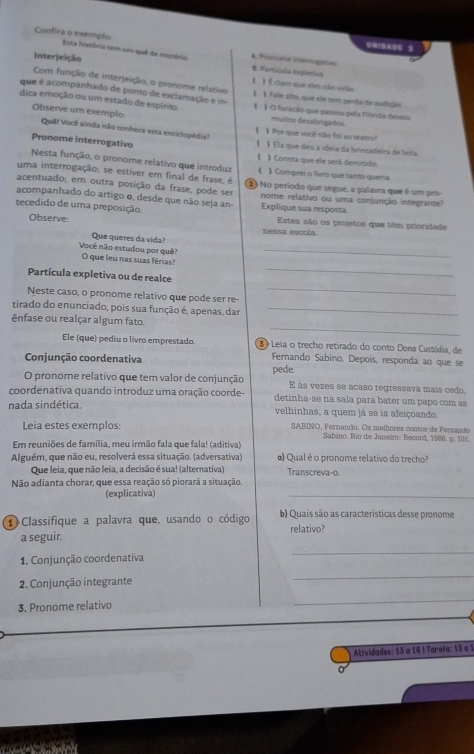 9M1995 3
Confira o exempão Esta história tem um quê de mistório 4. Pronome interogativn
S. Partícida explética
Interjeição 【 1 É claro que eles não virão
Com função de interjeição, o pronome relativo
que é acompanhado de ponto de exclamação e in- 【 》 Fale alto, que ele tem perda de audição
dica emoção ou um estado de espírito  》 O furação que passou pela Fiórida den
Observe um exemplo muitos desabrigados.
Quê! Você ainda não conhece esta enciclopédia! 【 】 Por que você não foi ao teatro?
Pronome interrogativo 《 》 Ela que deu a ideía da brincadeira de bola
1
Nesta função, o pronome relativo que introduz )Consta que ele será demitido
uma interrogação; se estiver em final de frase, é 【 】 Comprei o livro que tanto queria
acentuado; em outra posição da frase, pode ser (2) No período que segue, a palavra que é um pro-
acompanhado do artigo o, desde que não seja an nome relativo ou uma conjunção integrante?
tecedido de uma preposição Explique sua resposta. Estes são os projetos que têm prioridade
Observe nessa escola.
Que queres da vida?
_
Você não estudou por quê? O que leu nas suas férias?
Partícula expletiva ou de realce
_
Neste caso, o pronome relativo que pode ser re-
_
tirado do enunciado, pois sua função é, apenas, dar_
_
ênfase ou realçar algum fato.
Ele (que) pediu o livro emprestado  3  Leia o trecho retirado do conto Dona Custódia, de
Conjunção coordenativa  Fernando Sabino. Depois, responda ao que se
O pronome relativo que tem valor de conjunção pede. E às vezes se acaso regressava mais cedo.
coordenativa quando introduz uma oração coorde- detinha-se na sala para bater um papo com as
nada sindética. velhinhas, a quem já se ia afeiçoando.
Leia estes exemplos  SABINO, Fernando. Os melhores contos de Ferando
Sabeno, Rio de Janeso: Record, 1986. p. 101.
Em reuniões de família, meu irmão fala que fala! (aditiva)
Alguém, que não eu, resolverá essa situação. (adversativa) α) Qual é o pronome relativo do trecho?
Que leia, que não leia, a decisão é sua! (alternativa) Transcreva-o
Não adianta chorar, que essa reação só piorará a situação.
(explicativa)
_
① Classifique a palavra que, usando o código b) Quais são as características desse pronome
a seguir. relativo?
1. Conjunção coordenativa
_
2. Conjunção integrante
_
3. Pronome relativo
_
Atividades: 13 a 16 I Tarefa: 13 a 1