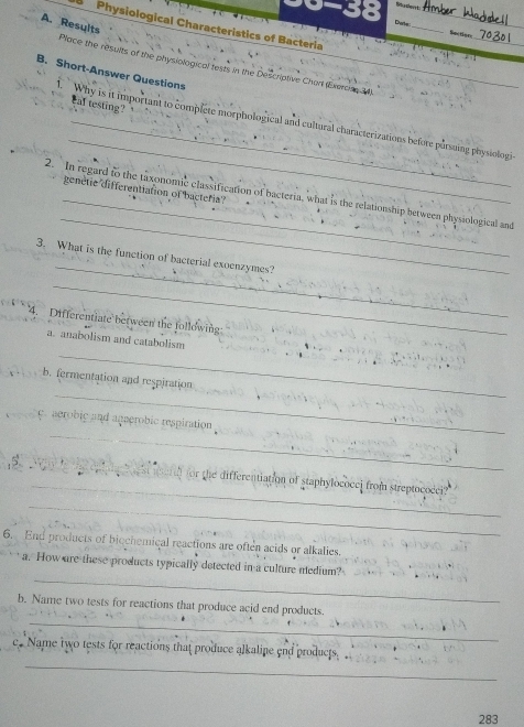 9-38 Bu den t 
_ 
Date 
Physiological Characteristics of Bacteria 
_ 
Sg t 
A. Results Place the results of the physiological fests in the Descriative Chart (Exerosn 34) 
B. Short-Answer Questions 

eal testing? 
_ 
. Why is it important to complete morphological and cultural characterizations before pursuing physiologi 
genètie differentiation of bacteria? 
_ 
2. In regard to the taxonomic classification of bacteria, what is the relationship between physiological and 
_ 
3. What is the function of bacterial exoenzymes? 
_ 
4. Differentiate between the following 
_ 
a. anabolism and catabolism 
_ 
b. fermentation and respiration 
_ 
y. aerobic and agaerobic respiration . 
_ 
_ 
(seid) for the differentiation of staphylococei from streptococei? 
_ 
6. End products of biechemical reactions are often acids or alkalies. 
_ 
a. How are these products typically detected in a culture medium? 
_ 
b. Name two tests for reactions that produce acid end products. 
_ 
c. Name two tests for reactions that produce alkaline end products. _ 
283