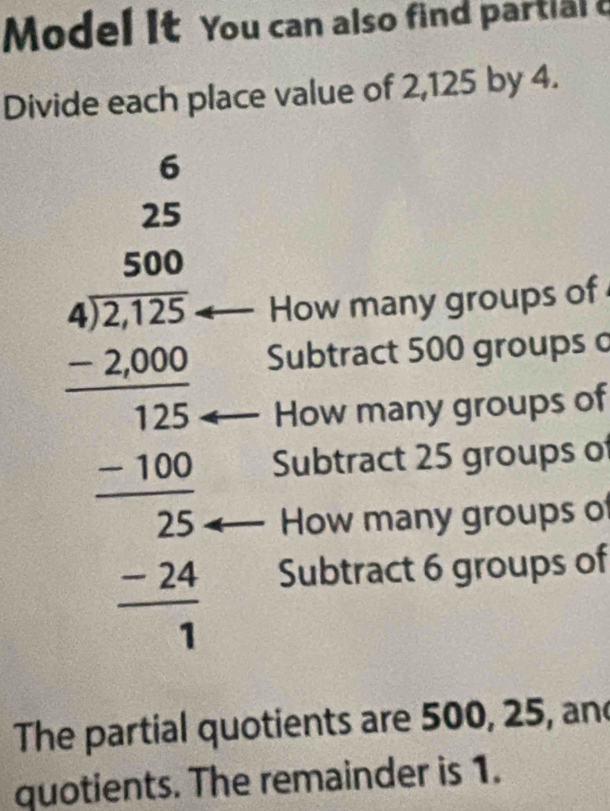 Model It You can also find partial a
Divide each place value of 2,125 by 4.
beginarrayr 20 when 9encloselongdiv 36 9 9 9 hline 4encloselongdiv 36 900 4000 hline 3endarray  -2 -24 hline 3endarray 
How many groups of
Subtract 500 groups o
How many groups of
Subtract 25 groups of
How many groups of
Subtract 6 groups of
The partial quotients are 500, 25, and
quotients. The remainder is 1.