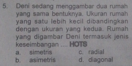 Deni sedang menggambar dua rumah
yang sama bentuknya. Ukuran rumah
yang satu lebih kecil dibandingkan 
dengan ukuran yang kedua. Rumah
yang digambar Deni termasuk jenis
keseimbangan .... HOTS
a. simetris c. radial
b. asimetris d. diagonal