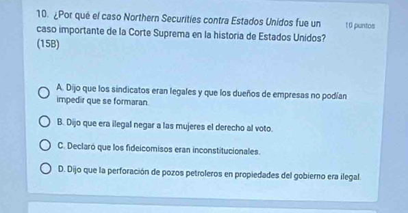 ¿Por qué el caso Northern Securities contra Estados Unidos fue un 10 puntos
caso importante de la Corte Suprema en la historia de Estados Unidos?
(15B)
A. Dijo que los sindicatos eran legales y que los dueños de empresas no podían
impedir que se formaran
B. Dijo que era ilegal negar a las mujeres el derecho al voto.
C. Declaró que los fideicomisos eran inconstitucionales.
D. Dijo que la perforación de pozos petroleros en propiedades del gobierno era ilegal