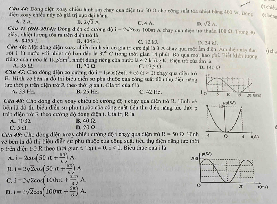 ột chiều
Câu 44: Dòng điện xoay chiều hình sin chạy qua điện trở 50 Ω cho công suất tỏa nhiệt bằng 400 W. Dòng
điện xoay chiều này có giá trị cực đại bằng ột bóng
A. 2 A. B. 2sqrt(2)A. C. 4 A. D. sqrt(2)A.
Câu 45 (ĐH-2014): Dòng điện có cường độ i=2sqrt(2)cos 100 100πt A chạy qua điện trở thuần 100 Ω. Trong 30
giây, nhiệt lượng tỏa ra trên điện trở là
A. 8455 J. B. 4243 J. C. 12 kJ. D. 24 kJ.
Câu 46: Một dòng điện xoay chiều hình sin có giá trị cực đại là 3 A chạy qua một ấm điện. Âm điện này dun ) chạ
sôi 1 lít nước với nhiệt độ ban đầu là 37°C trong thời gian 14 phút. Bỏ qua mọi hao phí. Biết khối lượng
riêng của nước là 1kg/dm^3 , nhiệt dung riêng của nước là 4,2 kJ/kg.K. Điện trở của ấm là
A. 35 Ω. B. 70Ω. C. 17,5 Ω. D. 140 Ω.
Câu 47: Cho dòng điện có cường độ i=I_0cos (2π ft+varphi )(f>0) chạy qua điện trở
R. Hình vẽ bên là đồ thị biểu diễn sự phụ thuộc của công suất tiêu thụ điện năn
tức thời p trên điện trở R theo thời gian t. Giá trị của f là
A. 33 Hz. B. 25 Hz. C. 42 Hz.
Câu 48: Cho dòng điện xoay chiều có cường độ i chạy qua điện trở R. Hình vẽ
bên là đồ thị biểu diễn sự phụ thuộc của công suất tiêu thụ điện năng tức thời p
trên điện trở R theo cường độ dòng điện i. Giá trị R là
A. 10 Ω. B. 40 Ω.
C. 5 Ω. D. 20 Ω.
Câu 49: Cho dòng điện xoay chiều cường độ i chạy qua điện trở R=50Omega. Hình
vẽ bên là đồ thị biểu diễn sự phụ thuộc của công suất tiêu thụ điện năng tức thời
p trên điện trở R theo thời gian t. Tại t=0,i<0</tex> . Biểu thức của i là
A. i=2cos (50π t+ 5π /6 )A.
B. i=2sqrt(2)cos (50π t+ 5π /6 )A.
C. i=2sqrt(2)cos (100π t+ 2π /3 )A.
D. i=2sqrt(2)cos (100π t+ 5π /6 )A.