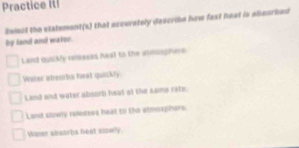 Practice Itl
lelect the statement(s) that accurately descrie how fast heat is abeurhed
by land and water
Land quickly releases heal to the almosphere
Water abeorbs twat quickly.
Land and water absorh heat of the same rate.
Land slowly releases heat to the atmosphere.
Wevr absorbs heet slowly.