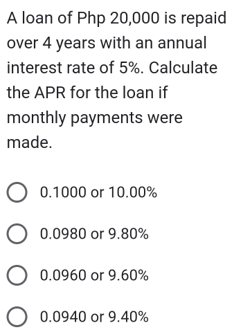 A loan of Php 20,000 is repaid
over 4 years with an annual
interest rate of 5%. Calculate
the APR for the loan if
monthly payments were
made.
0.1000 or 10.00%
0.0980 or 9.80%
0.0960 or 9.60%
0.0940 or 9.40%