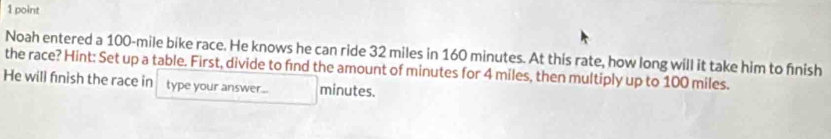 Noah entered a 100-mile bike race. He knows he can ride 32 miles in 160 minutes. At this rate, how long will it take him to finish 
the race? Hint: Set up a table. First, divide to find the amount of minutes for 4 miles, then multiply up to 100 miles. 
He will finish the race in type your answer... minutes.