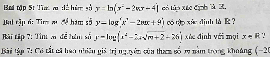 Bai tập 5: Tìm m đề hàm số y=ln (x^2-2mx+4) có tập xác định là R. 
Bai tập 6: Tìm m đề hàm số y=log (x^2-2mx+9) có tập xác định là R ? 
Bài tập 7: Tìm m đề hàm số y=log (x^2-2xsqrt(m+2)+26) xác định với mọi x∈ R ? 
Bài tập 7: Có tất cả bao nhiêu giá trị nguyên của tham số m nằm trong khoảng (−20