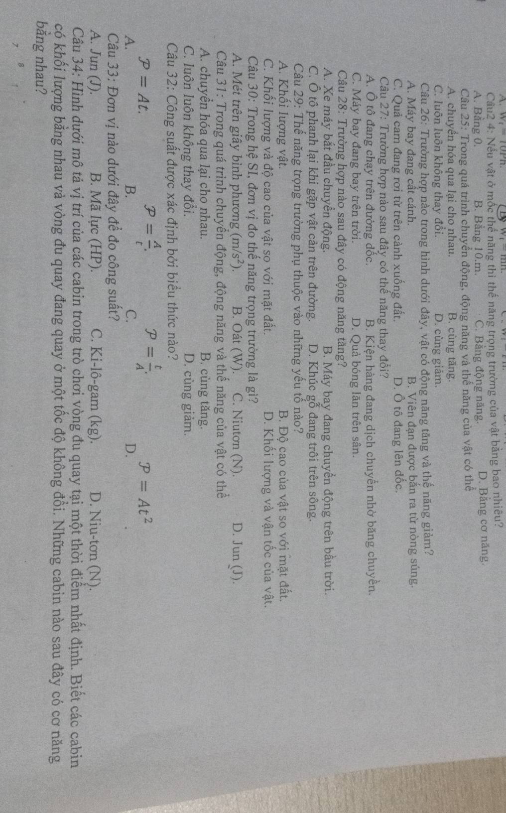 w_t=10Pn
Câu2 4: Nếu vật ở mốc thế năng thì thế năng trọng trường của vật bằng bao nhiêu?
A. Bằng 0. B. Bằng 10.m. C. Băng động năng. D. Bằng cơ năng.
Câu 25: Trong quá trình chuyển động, động năng và thế năng của vật có thể
A. chuyển hóa qua lại cho nhau. B. cùng tăng.
C. luôn luôn không thay đổi. D. cùng giảm.
Câu 26: Trường hợp nào trong hình dưới đây, vật có động năng tăng và thế năng giảm?
A. Máy bay đang cất cánh. B. Viên đạn được bắn ra từ nòng súng.
C. Quả cam đang rơi từ trên cành xuống đất. D. Ô tô đang lên đốc,
Câu 27: Trường hợp nào sau đây có thế năng thay đổi?
A. Ô tô đang chạy trên đường dốc. B. Kiện hàng đang dịch chuyển nhờ băng chuyền.
C. Máy bay đang bay trên trời. D. Quả bóng lăn trên sân.
Câu 28: Trường hợp nào sau đây có động năng tăng?
A. Xe máy bắt đầu chuyển động. B. Máy bay đang chuyển động trên bầu trời.
C. Ô tô phanh lại khi gặp vật cản trên đường. D. Khúc gỗ đang trôi trên sông.
Câu 29: Thế năng trọng trường phụ thuộc vào những yếu tố nào?
A. Khổi lượng vật. B. Độ cao của vật so với mặt đất.
C. Khối lượng và độ cao của vật so với mặt đất. D. Khối lượng và vận tốc của vật.
Câu 30: Trong hệ SI, đơn vị đo thế năng trọng trường là gì?
A. Mét trên giây bình phương (m/s^2). B. Oát (W). C. Niutơn (N). D. Jun (J).
Câu 31: Trong quá trình chuyển động, động năng và thế năng của vật có thể
A. chuyển hóa qua lại cho nhau. B. cùng tăng.
C. luôn luôn không thay đổi. D. cùng giảm.
Câu 32: Công suất được xác định bởi biểu thức nào?
P=At.
P= A/t .
P= t/A .
P=At^2
A.
B.
C.
D.
Câu 33: Đơn vị nào dưới đây để đo công suất?
A. Jun (J). B. Mã lực (HP). C. Ki-lô-gam (kg). D. Niu-tơn (N).
Câu 34: Hình dưới mô tả vị trí của các cabin trong trò chơi vòng đu quay tại một thời điểm nhất định. Biết các cabin
có khối lượng bằng nhau và vòng đu quay đang quay ở một tốc độ không đổi. Những cabin nào sau đây có cơ năng
bằng nhau?