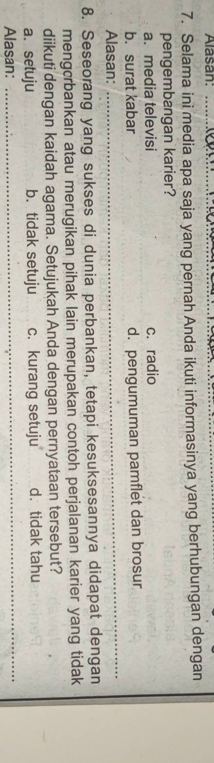 Alasan:_
7. Selama ini media apa saja yang pernah Anda ikuti informasinya yang berhubungan dengan
pengembangan karier?
a. media televisi c. radio
b. surat kabar
d. pengumuman pamflet dan brosur
Alasan:
_
8. Seseorang yang sukses di dunia perbankan, tetapi kesuksesannya didapat dengan
mengcrbankan atau merugikan pihak lain merupakan contoh perjalanan karier yang tidak
diikuti dengan kaidah agama. Setujukah Anda dengan pernyataan tersebut?
a. setuju b. tidak setuju c. kurang setuju d. tidak tahu
Alasan:
_