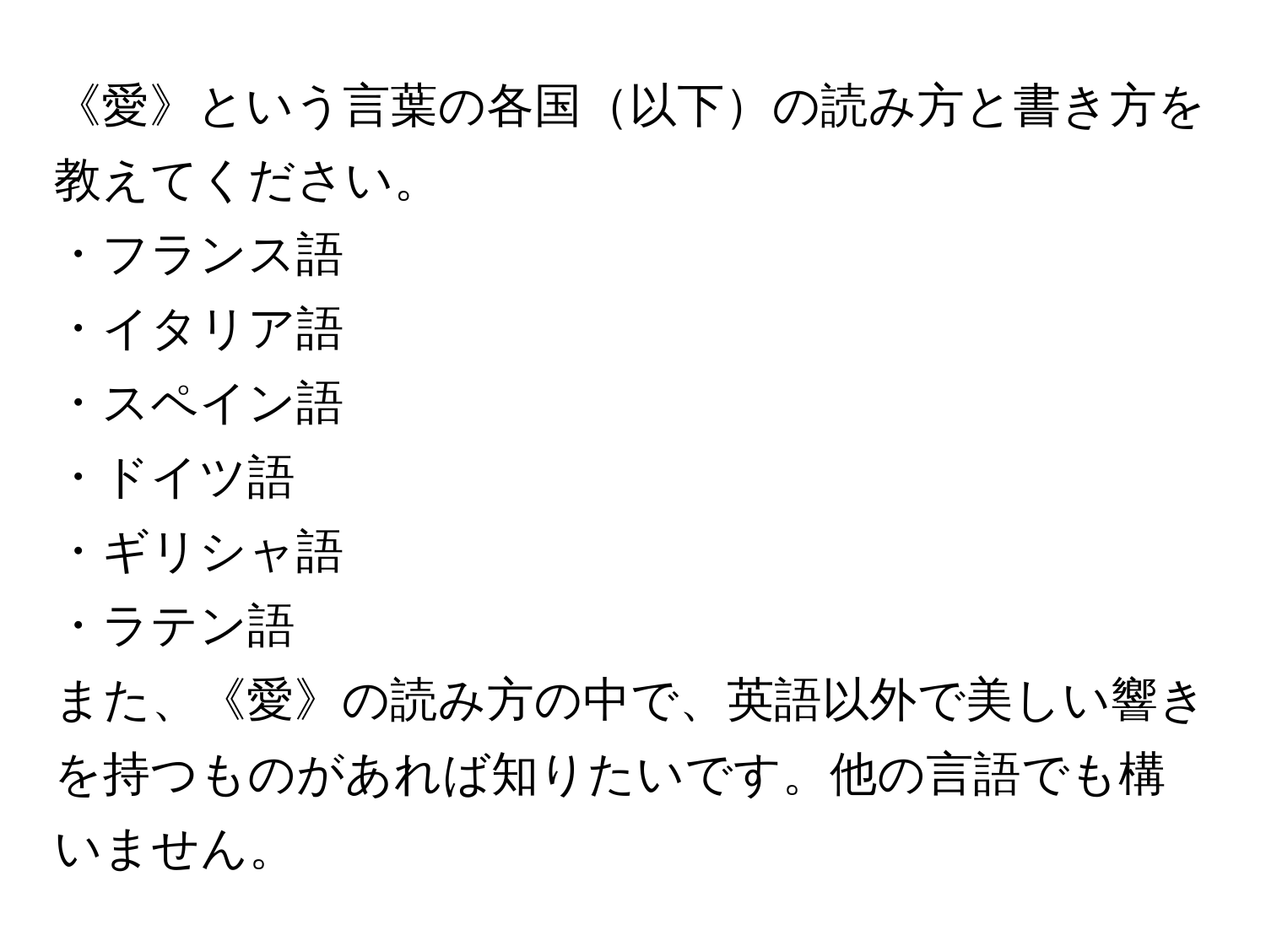 《愛》という言葉の各国以下の読み方と書き方を教えてください。  
・フランス語  
・イタリア語  
・スペイン語  
・ドイツ語  
・ギリシャ語  
・ラテン語  
また、《愛》の読み方の中で、英語以外で美しい響きを持つものがあれば知りたいです。他の言語でも構いません。