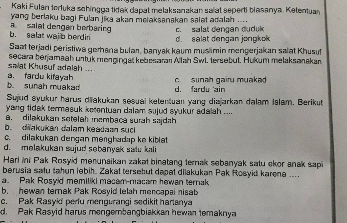 Kaki Fulan terluka sehingga tidak dapat melaksanakan salat seperti biasanya. Ketentuan
yang berlaku bagi Fulan jika akan melaksanakan salat adalah ....
a. salat dengan berbaring
c. salat dengan duduk
b. salat wajib berdiri
d. salat dengan jongkok
Saat terjadi peristiwa gerhana bulan, banyak kaum muslimin mengerjakan salat Khusuf
secara berjamaah untuk mengingat kebesaran Allah Swt. tersebut. Hukum melaksanakan
salat Khusuf adalah ....
a. fardu kifayah
c. sunah gairu muakad
b. sunah muakad d. fardu ‘ain
Sujud syukur harus dilakukan sesuai ketentuan yang diajarkan dalam Islam. Berikut
yang tidak termasuk ketentuan dalam sujud syukur adalah ....
a. dilakukan setelah membaca surah sajdah
b. dilakukan dalam keadaan suci
c. dilakukan dengan menghadap ke kiblat
d. melakukan sujud sebanyak satu kali
Hari ini Pak Rosyid menunaikan zakat binatang ternak sebanyak satu ekor anak sapi
berusia satu tahun lebih. Zakat tersebut dapat dilakukan Pak Rosyid karena ....
a. Pak Rosyid memiliki macam-macam hewan ternak
b. hewan ternak Pak Rosyid telah mencapai nisab
c. Pak Rasyid perlu mengurangi sedikit hartanya
d. Pak Rasyid harus mengembangbiakkan hewan ternaknya