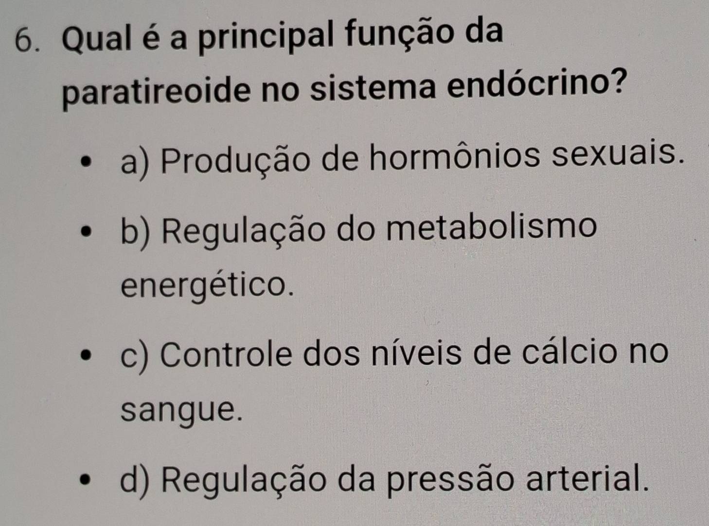 Qual é a principal função da
paratireoide no sistema endócrino?
a) Produção de hormônios sexuais.
b) Regulação do metabolismo
energético.
c) Controle dos níveis de cálcio no
sangue.
d) Regulação da pressão arterial.