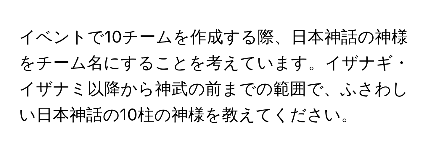 イベントで10チームを作成する際、日本神話の神様をチーム名にすることを考えています。イザナギ・イザナミ以降から神武の前までの範囲で、ふさわしい日本神話の10柱の神様を教えてください。