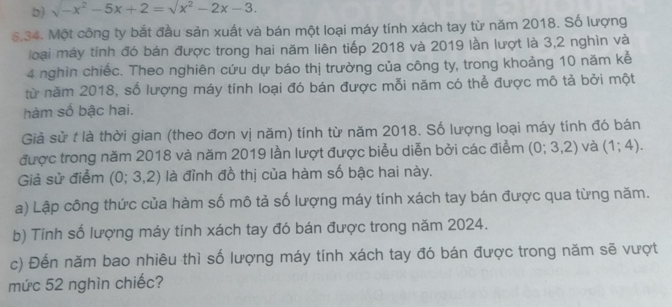 sqrt(-x^2)-5x+2=sqrt(x^2)-2x-3. 
5.34. Một công ty bắt đầu sản xuất và bán một loại máy tính xách tay từ năm 2018. Số lượng 
loại máy tính đó bán được trong hai năm liên tiếp 2018 và 2019 lần lượt là 3,2 nghìn và
4 nghìn chiếc. Theo nghiên cứu dự báo thị trường của công ty, trong khoảng 10 năm kể 
từ năm 2018, số lượng máy tính loại đó bán được mỗi năm có thể được mô tả bởi một 
hàm số bậc hai. 
Giả sử t là thời gian (theo đơn vị năm) tính từ năm 2018. Số lượng loại máy tính đó bán 
được trong năm 2018 và năm 2019 lần lượt được biểu diễn bởi các điểm (0;3,2) và (1;4). 
Giả sử điểm (0; 3,2) là đỉnh đồ thị của hàm số bậc hai này. 
a) Lập công thức của hàm số mô tả số lượng máy tính xách tay bán được qua từng năm. 
b) Tính số lượng máy tính xách tay đó bán được trong năm 2024. 
c) Đến năm bao nhiêu thì số lượng máy tính xách tay đó bán được trong năm sẽ vượt 
mức 52 nghìn chiếc?