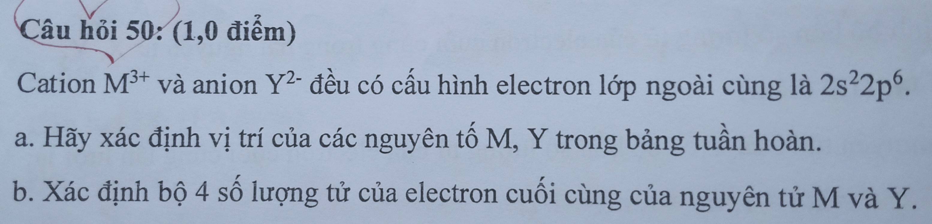 Câu hỏi 50: (1,0 điểm) 
Cation M^(3+) và anion Y^(2-) đều có cấu hình electron lớp ngoài cùng là 2s^22p^6. 
a. Hãy xác định vị trí của các nguyên tố M, Y trong bảng tuần hoàn. 
b. Xác định bộ 4 số lượng tử của electron cuối cùng của nguyên tử M và Y.