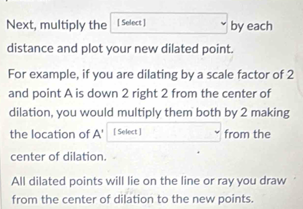 Next, multiply the [ Select ] by each 
distance and plot your new dilated point. 
For example, if you are dilating by a scale factor of 2
and point A is down 2 right 2 from the center of 
dilation, you would multiply them both by 2 making 
the location of A ' [ Select ] from the 
center of dilation. 
All dilated points will lie on the line or ray you draw 
from the center of dilation to the new points.