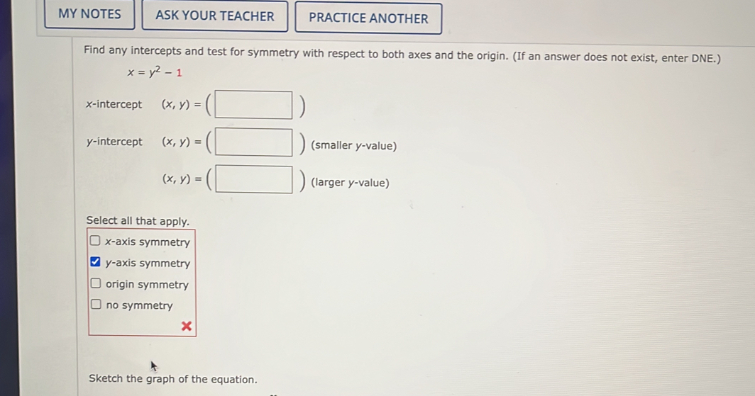 MY NOTES ASK YOUR TEACHER PRACTICE ANOTHER
Find any intercepts and test for symmetry with respect to both axes and the origin. (If an answer does not exist, enter DNE.)
x=y^2-1
x-intercept (x,y)= (□ ) 
y-intercept (x,y)=(□ ) (smaller y -value)
(x,y)=(□ ) (larger y -value)
Select all that apply.
x-axis symmetry
y-axis symmetry
origin symmetry
no symmetry
x
Sketch the graph of the equation.